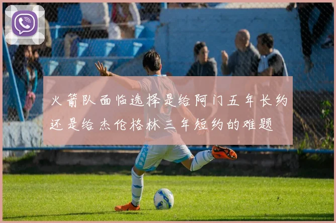 火箭队面临选择是给阿门五年长约还是给杰伦格林三年短约的难题