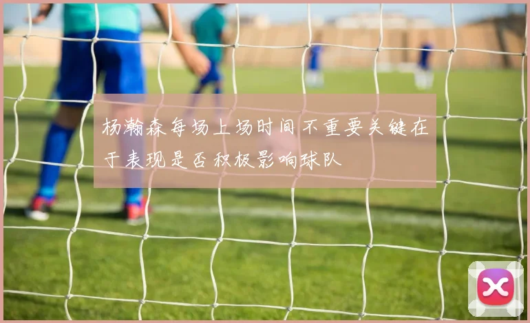 杨瀚森每场上场时间不重要关键在于表现是否积极影响球队