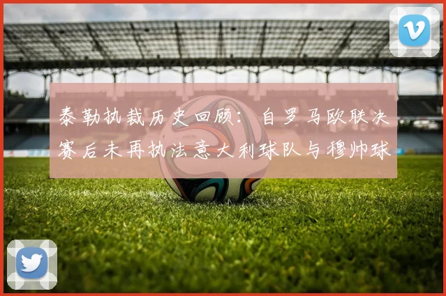 泰勒执裁历史回顾：自罗马欧联决赛后未再执法意大利球队与穆帅球队