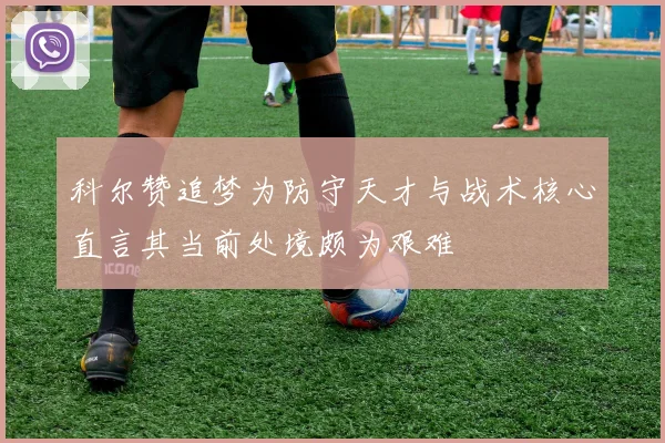科尔赞追梦为防守天才与战术核心直言其当前处境颇为艰难