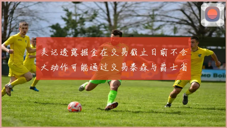 美记透露掘金在交易截止日前不会大动作可能通过交易泰森与爵士省钱