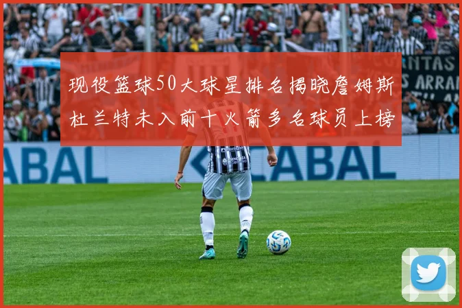 现役篮球50大球星排名揭晓詹姆斯杜兰特未入前十火箭多名球员上榜前五竞争激烈