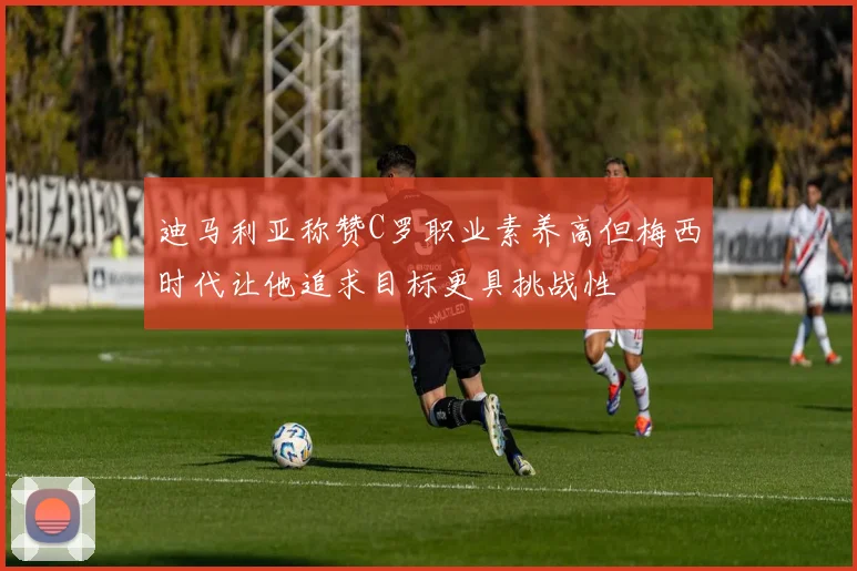 迪马利亚称赞C罗职业素养高但梅西时代让他追求目标更具挑战性