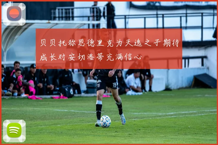 贝贝托称恩德里克为天选之子期待成长对安切洛蒂充满信心