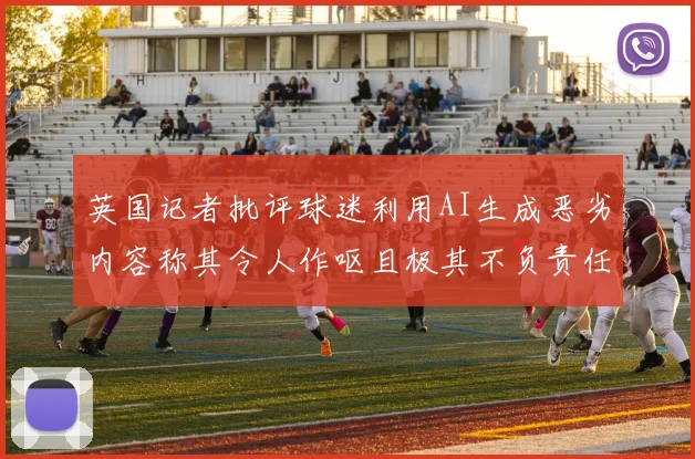 英国记者批评球迷利用AI生成恶劣内容称其令人作呕且极其不负责任