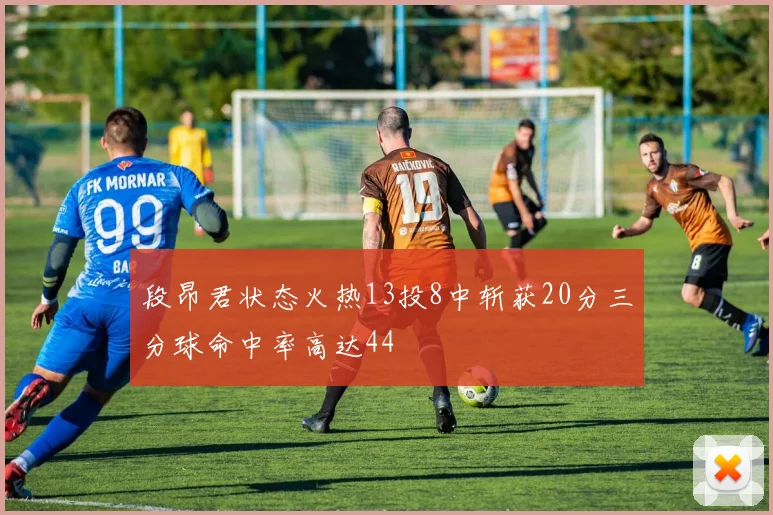 段昂君状态火热13投8中斩获20分三分球命中率高达44