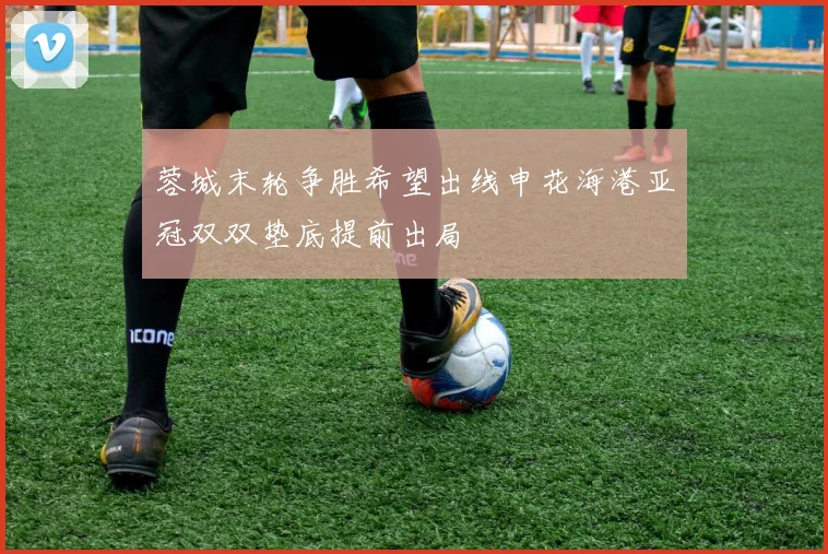 蓉城末轮争胜希望出线申花海港亚冠双双垫底提前出局