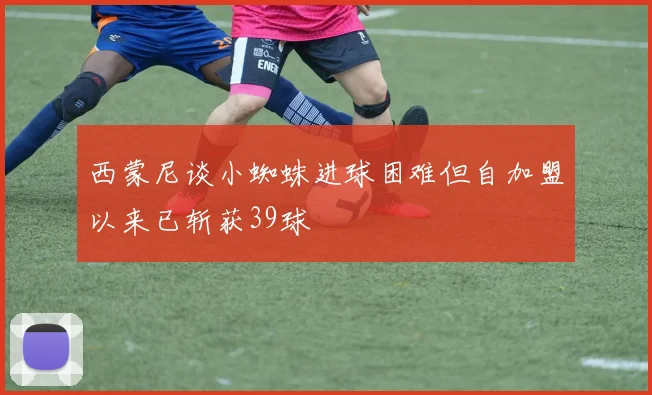 西蒙尼谈小蜘蛛进球困难但自加盟以来已斩获39球