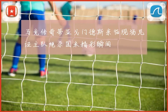 马竞传奇蒂亚戈门德斯亲临现场见证主队绝杀国米精彩瞬间