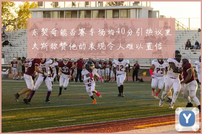 东契奇能否赛季场均40分引热议里夫斯称赞他的表现令人难以置信