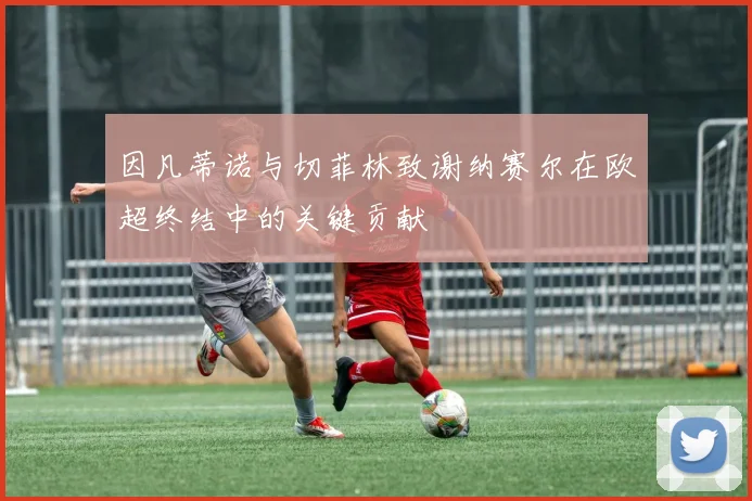 因凡蒂诺与切菲林致谢纳赛尔在欧超终结中的关键贡献