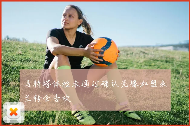马特塔体检未通过确认无缘加盟米兰转会告吹