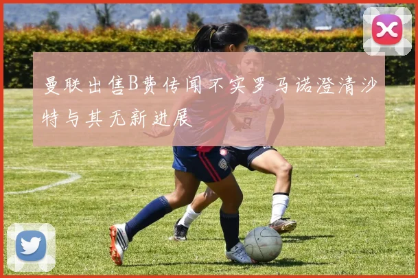 曼联出售B费传闻不实罗马诺澄清沙特与其无新进展
