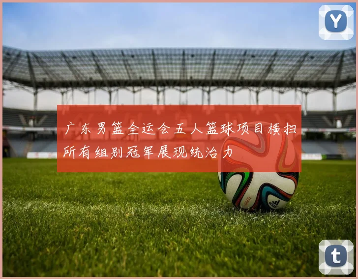 广东男篮全运会五人篮球项目横扫所有组别冠军展现统治力