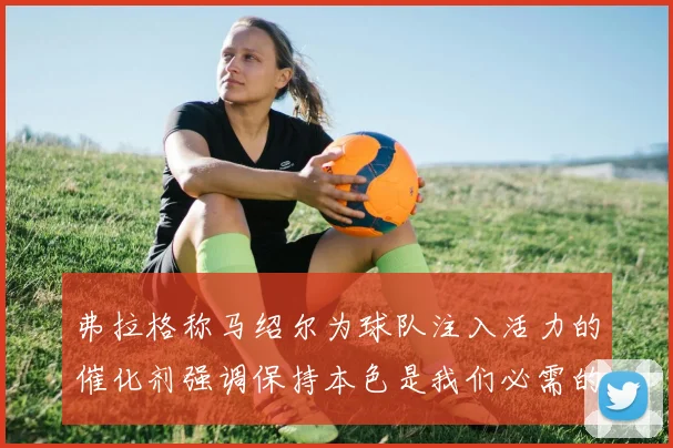 弗拉格称马绍尔为球队注入活力的催化剂强调保持本色是我们必需的